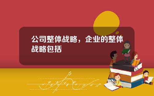 公司整体战略，企业的整体战略包括