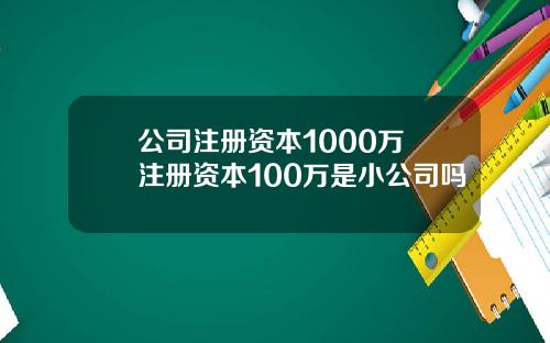 公司注册资本1000万 注册资本100万是小公司吗
