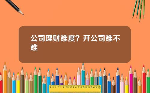 公司理财难度?开公司难不难 公司理财难度?开公司难不难
