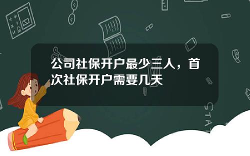 公司社保开户最少三人，首次社保开户需要几天
