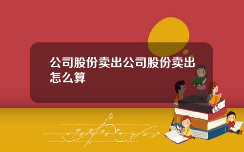 公司股份卖出公司股份卖出怎么算