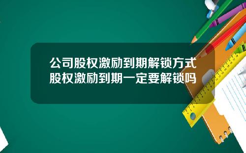公司股权激励到期解锁方式股权激励到期一定要解锁吗
