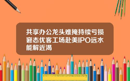 共享办公龙头难掩持续亏损窘态优客工场赴美IPO远水能解近渴