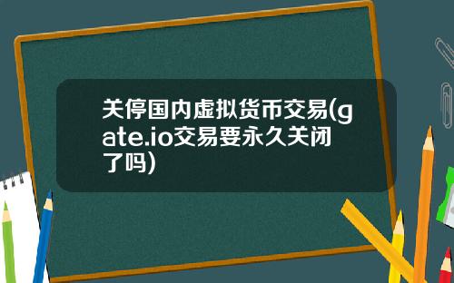 关停国内虚拟货币交易(gate.io交易要永久关闭了吗)