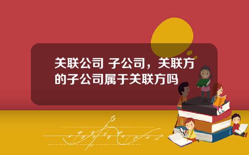 关联公司 子公司，关联方的子公司属于关联方吗