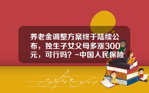养老金调整方案终于陆续公布，独生子女父母多涨300元，可行吗？-中国人民保险公司独生子女养老金保险