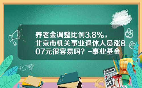 养老金调整比例3.8%，北京市机关事业退休人员涨807元很容易吗？-事业基金包括什么