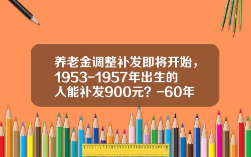 养老金调整补发即将开始，1953-1957年出生的人能补发900元？-60年代4000块钱相当现在多少