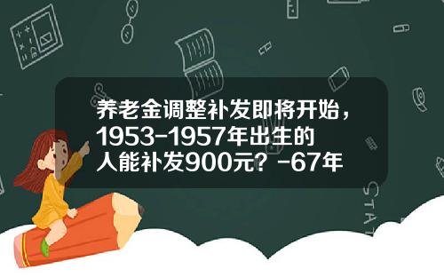 养老金调整补发即将开始，1953-1957年出生的人能补发900元？-67年今年多少岁16年