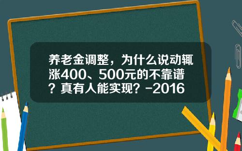 养老金调整，为什么说动辄涨400、500元的不靠谱？真有人能实现？-2016年养老金涨多少