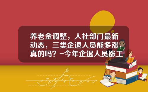 养老金调整，人社部门最新动态，三类企退人员能多涨，真的吗？-今年企退人员涨工资多少