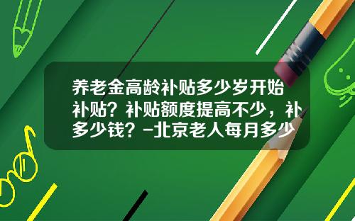 养老金高龄补贴多少岁开始补贴？补贴额度提高不少，补多少钱？-北京老人每月多少补贴