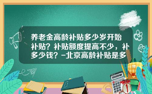 养老金高龄补贴多少岁开始补贴？补贴额度提高不少，补多少钱？-北京高龄补贴是多少