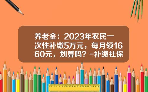 养老金：2023年农民一次性补缴5万元，每月领1660元，划算吗？-补缴社保每月多少钱