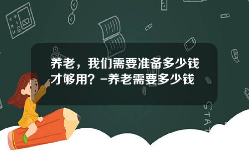 养老，我们需要准备多少钱才够用？-养老需要多少钱