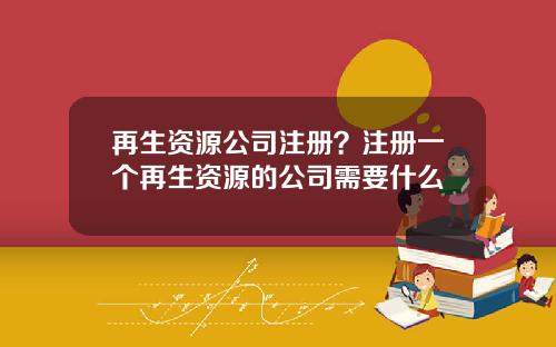 再生资源公司注册？注册一个再生资源的公司需要什么