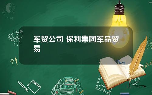 军贸公司 保利集团军品贸易
