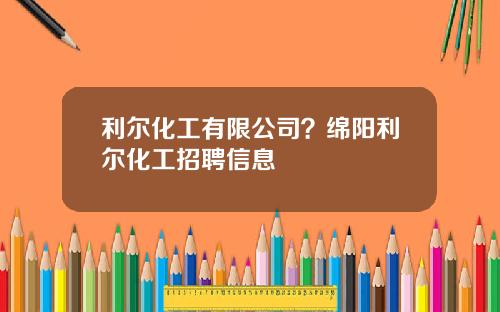 利尔化工有限公司？绵阳利尔化工招聘信息