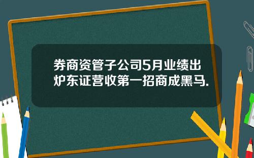 券商资管子公司5月业绩出炉东证营收第一招商成黑马.