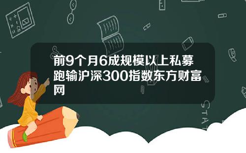 前9个月6成规模以上私募跑输沪深300指数东方财富网