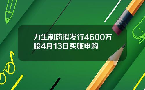 力生制药拟发行4600万股4月13日实施申购