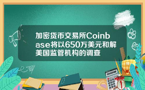 加密货币交易所Coinbase将以650万美元和解美国监管机构的调查