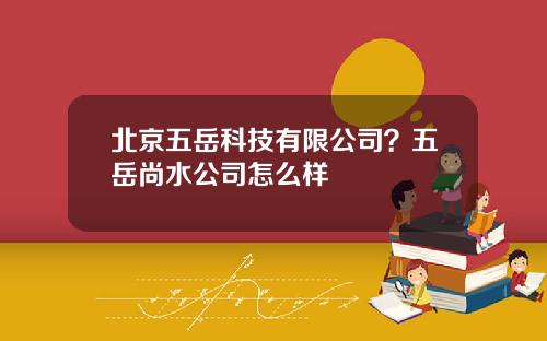 北京五岳科技有限公司？五岳尚水公司怎么样