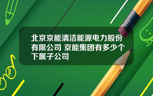 北京京能清洁能源电力股份有限公司 京能集团有多少个下属子公司