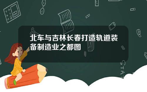北车与吉林长春打造轨道装备制造业之都图