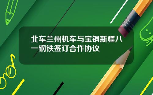 北车兰州机车与宝钢新疆八一钢铁签订合作协议