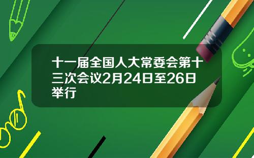 十一届全国人大常委会第十三次会议2月24日至26日举行
