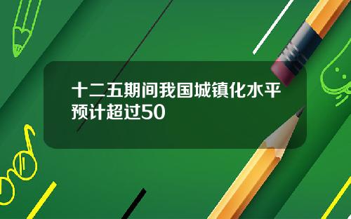 十二五期间我国城镇化水平预计超过50