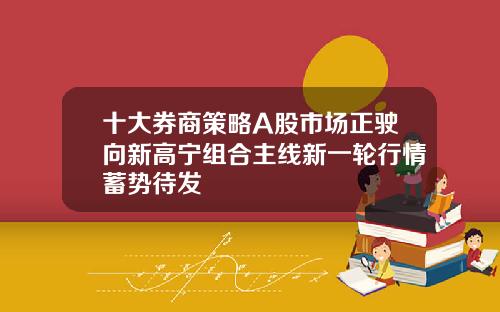 十大券商策略A股市场正驶向新高宁组合主线新一轮行情蓄势待发