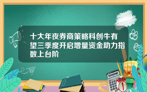 十大年夜券商策略科创牛有望三季度开启增量资金助力指数上台阶