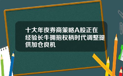 十大年夜券商策略A股正在经验长牛拥抱权柄时代调整提供加仓良机