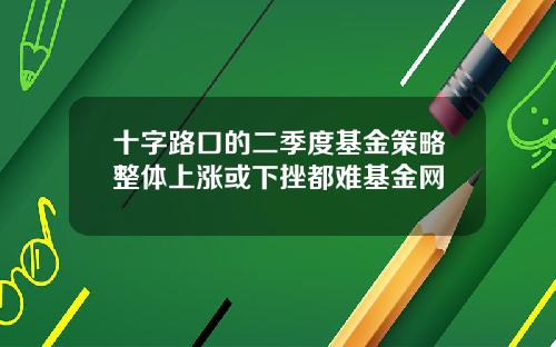 十字路口的二季度基金策略整体上涨或下挫都难基金网