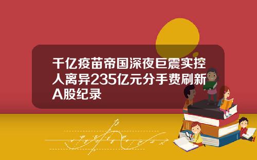 千亿疫苗帝国深夜巨震实控人离异235亿元分手费刷新A股纪录