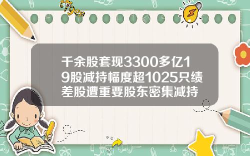 千余股套现3300多亿19股减持幅度超1025只绩差股遭重要股东密集减持