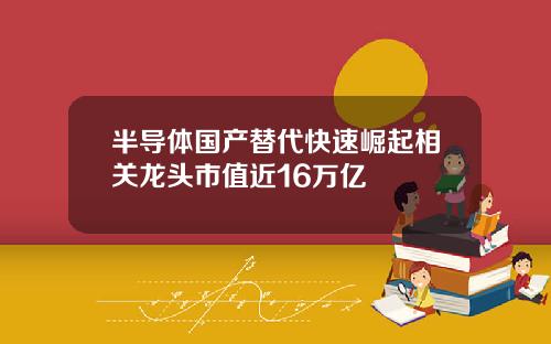 半导体国产替代快速崛起相关龙头市值近16万亿