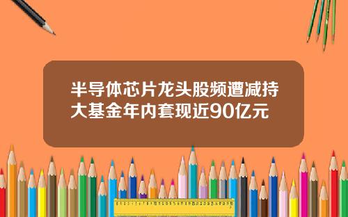 半导体芯片龙头股频遭减持大基金年内套现近90亿元