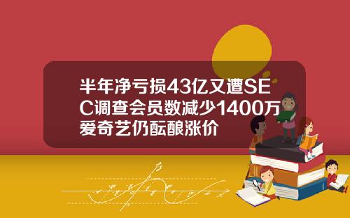 半年净亏损43亿又遭SEC调查会员数减少1400万爱奇艺仍酝酿涨价