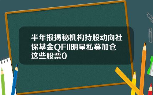 半年报揭秘机构持股动向社保基金QFII明星私募加仓这些股票0