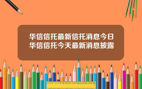 华信信托最新信托消息今日华信信托今天最新消息披露