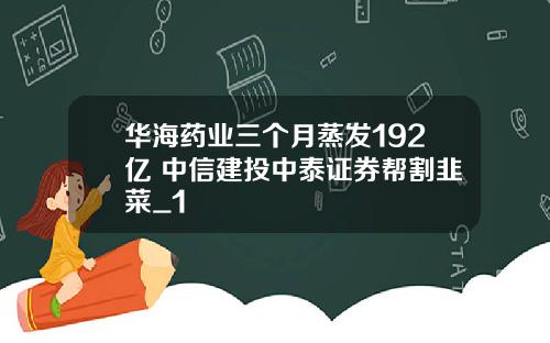 华海药业三个月蒸发192亿 中信建投中泰证券帮割韭菜_1
