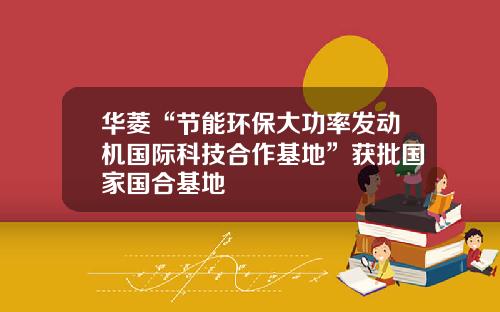 华菱“节能环保大功率发动机国际科技合作基地”获批国家国合基地 