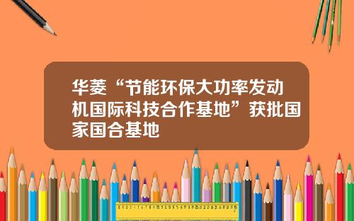 华菱“节能环保大功率发动机国际科技合作基地”获批国家国合基地