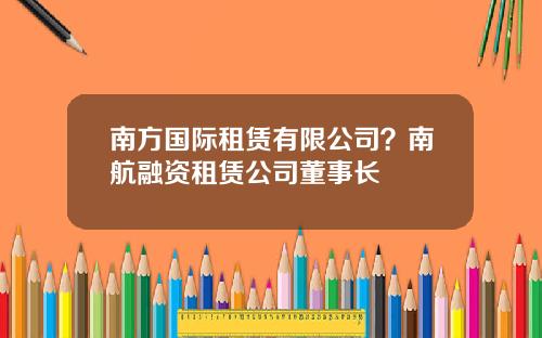 南方国际租赁有限公司？南航融资租赁公司董事长