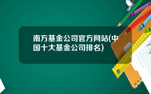 南方基金公司官方网站(中国十大基金公司排名)