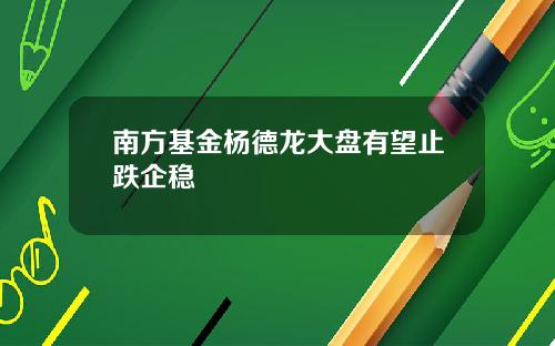 南方基金杨德龙大盘有望止跌企稳