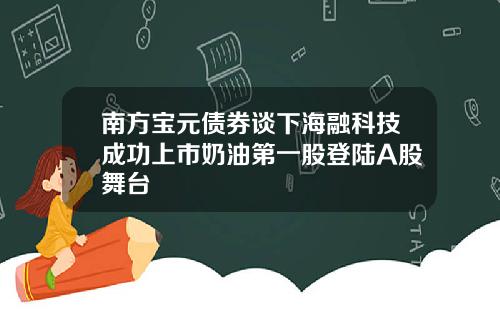 南方宝元债券谈下海融科技成功上市奶油第一股登陆A股舞台